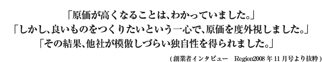 創業者インタビュー 「原価が高くなることは、わかっていました。」「しかし、良いものをつくりたいという一心で、原価を度外視しました。」「その結果、他社が模倣しづらい独自性を得られました。」